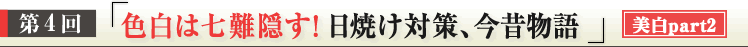 第４回　「色白は七難隠す！日焼け対策、今昔物語」美白ｐａｒｔ２