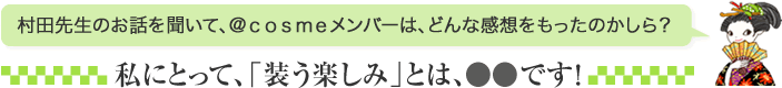 村田先生のお話を聞いて、＠ｃｏｓｍｅメンバーは、どんな感想をもったのかしら？ 私にとって、「装う楽しみ」とは、●●です！